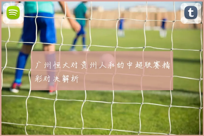 广州恒大对贵州人和的中超联赛精彩对决解析