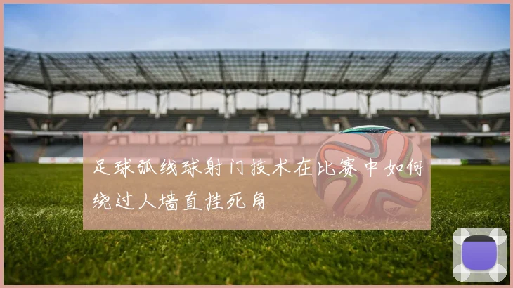 足球弧线球射门技术在比赛中如何绕过人墙直挂死角