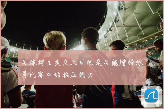 足球搏击类交叉训练是否能增强球员比赛中的抗压能力