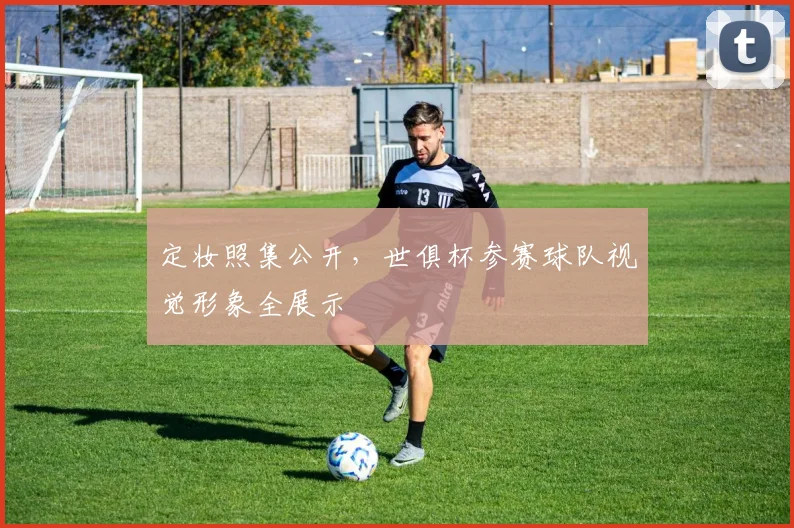 定妆照集公开，世俱杯参赛球队视觉形象全展示