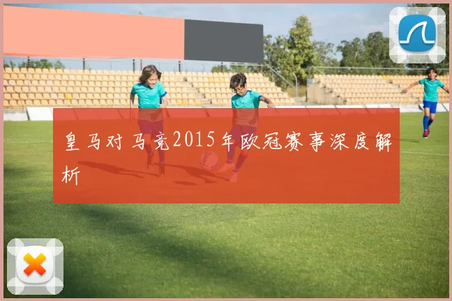 皇马对马竞2015年欧冠赛事深度解析