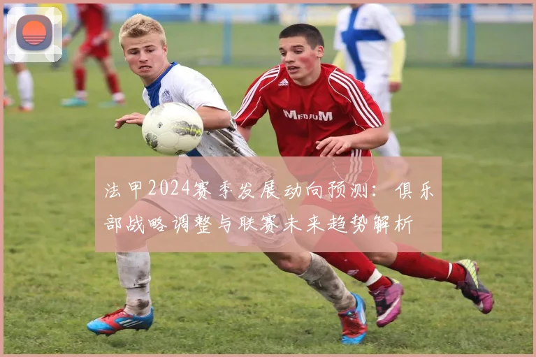 法甲2024赛季发展动向预测：俱乐部战略调整与联赛未来趋势解析